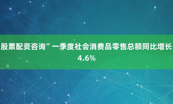 股票配资咨询”一季度社会消费品零售总额同比增长4.6%