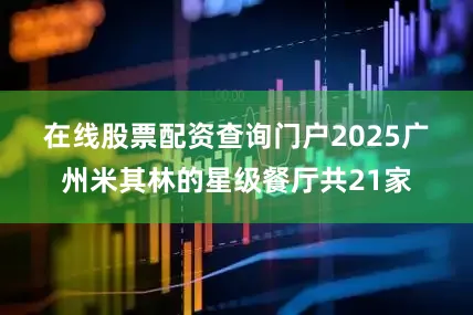 在线股票配资查询门户　　2025广州米其林的星级餐厅共21家