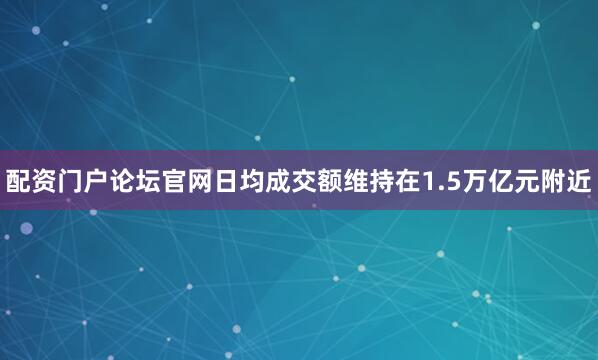 配资门户论坛官网日均成交额维持在1.5万亿元附近
