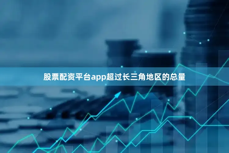 股票配资平台app超过长三角地区的总量