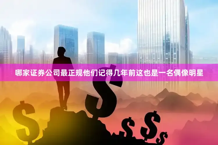 哪家证券公司最正规他们记得几年前这也是一名偶像明星