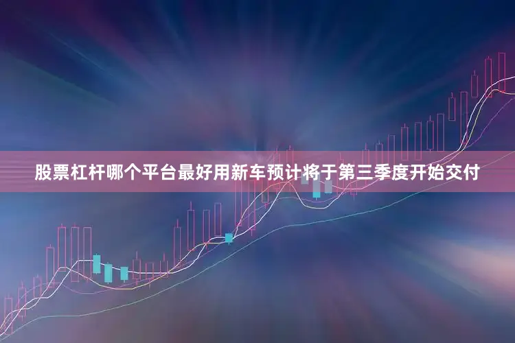 股票杠杆哪个平台最好用新车预计将于第三季度开始交付