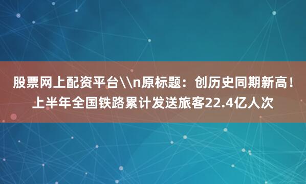 股票网上配资平台\n原标题：创历史同期新高！上半年全国铁路累计发送旅客22.4亿人次