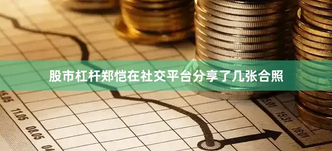 股市杠杆郑恺在社交平台分享了几张合照
