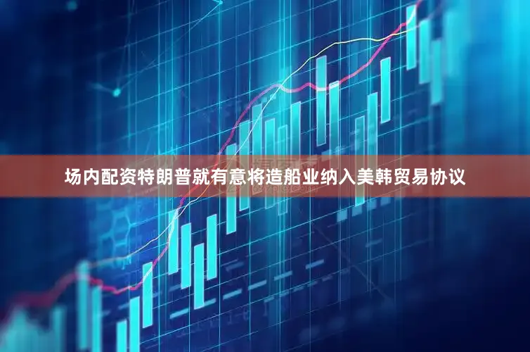 场内配资特朗普就有意将造船业纳入美韩贸易协议