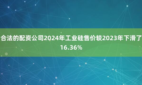 合法的配资公司2024年工业硅售价较2023年下滑了16.36%