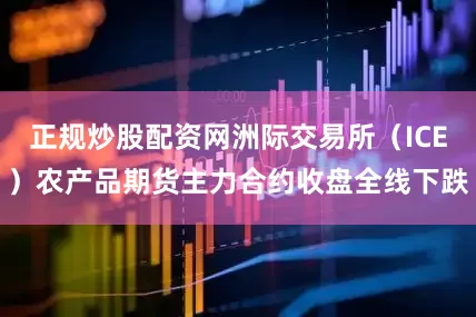 正规炒股配资网洲际交易所（ICE）农产品期货主力合约收盘全线下跌