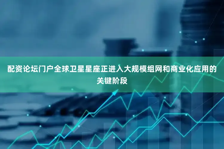 配资论坛门户全球卫星星座正进入大规模组网和商业化应用的关键阶段
